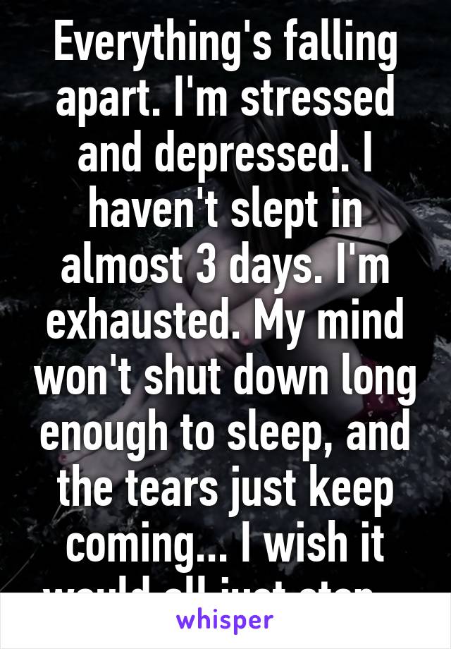 Everything's falling apart. I'm stressed and depressed. I haven't slept in almost 3 days. I'm exhausted. My mind won't shut down long enough to sleep, and the tears just keep coming... I wish it would all just stop...