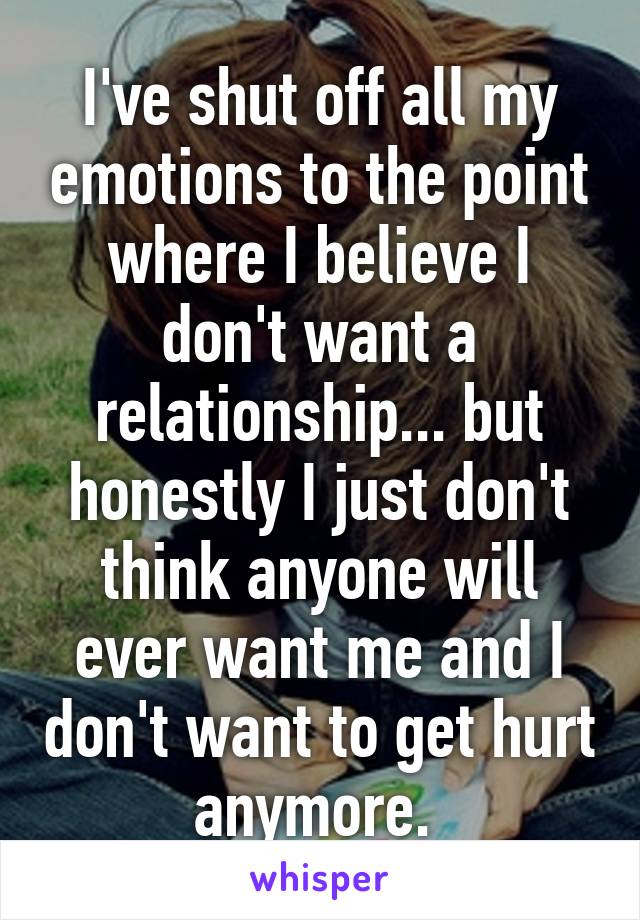 I've shut off all my emotions to the point where I believe I don't want a relationship... but honestly I just don't think anyone will ever want me and I don't want to get hurt anymore. 