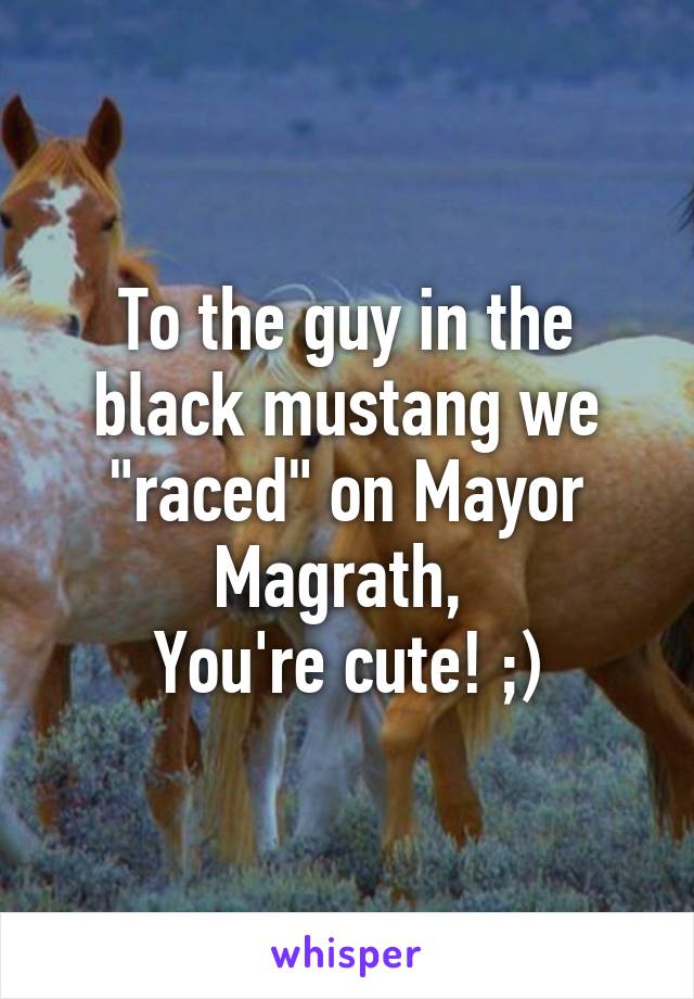To the guy in the black mustang we "raced" on Mayor Magrath, 
You're cute! ;)