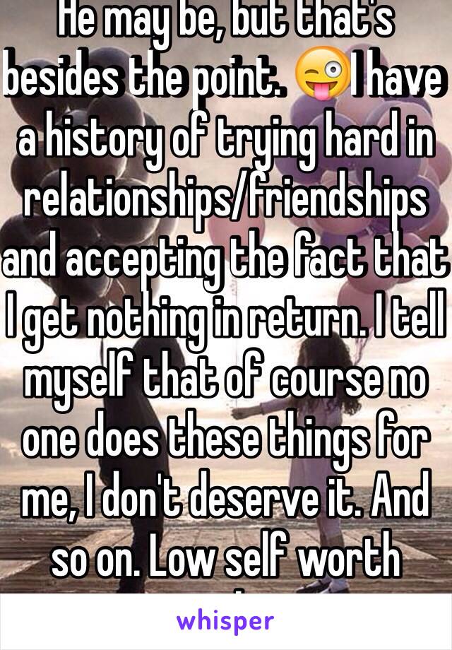 He may be, but that's besides the point. 😜I have a history of trying hard in relationships/friendships and accepting the fact that I get nothing in return. I tell myself that of course no one does these things for me, I don't deserve it. And so on. Low self worth probs 
