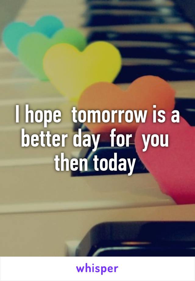 I hope  tomorrow is a better day  for  you  then today 