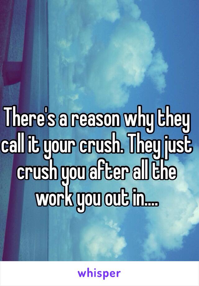 There's a reason why they call it your crush. They just crush you after all the work you out in....