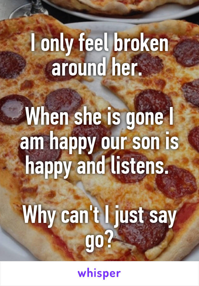 I only feel broken around her. 

When she is gone I am happy our son is happy and listens. 

Why can't I just say go?
