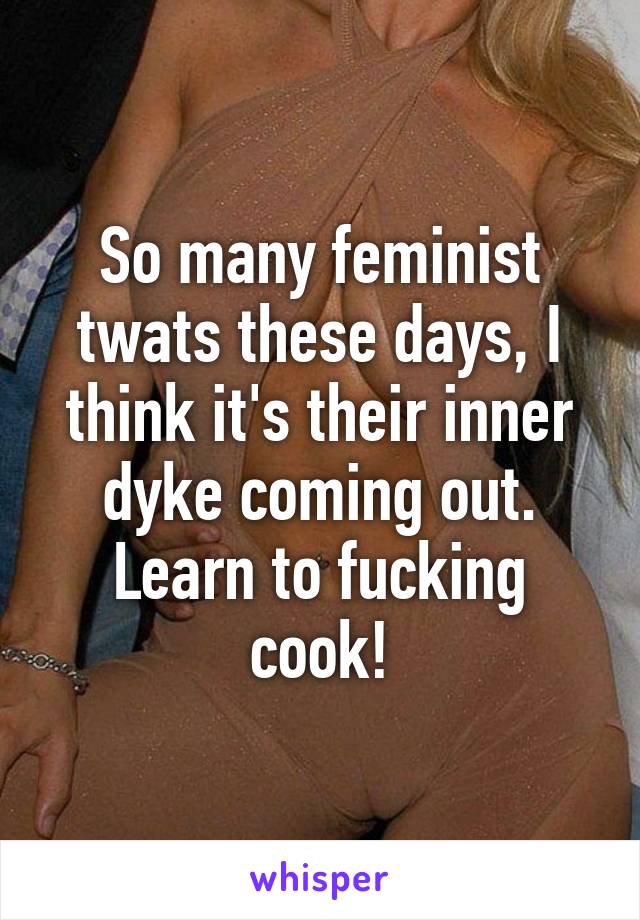 So many feminist twats these days, I think it's their inner dyke coming out. Learn to fucking cook!