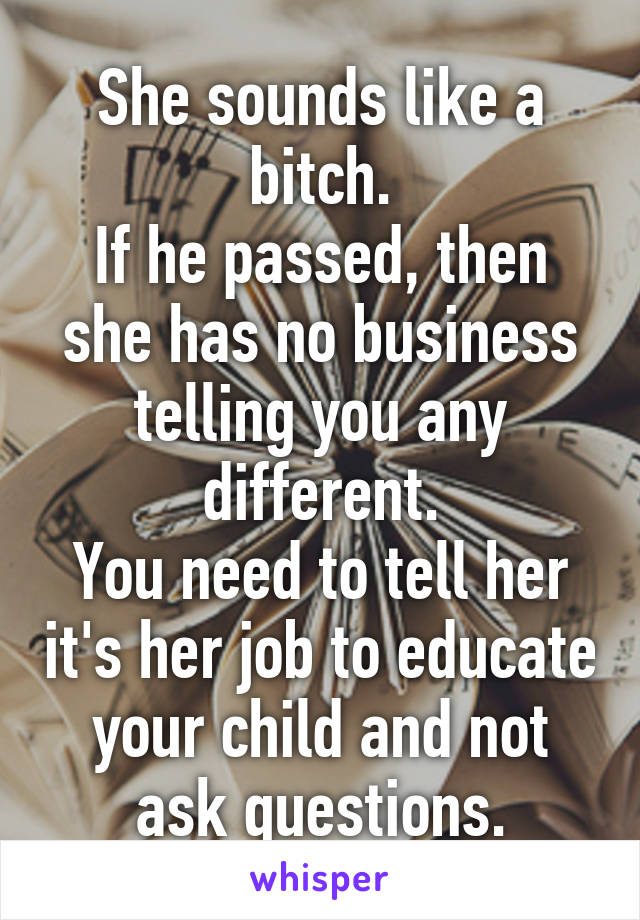 She sounds like a bitch.
If he passed, then she has no business telling you any different.
You need to tell her it's her job to educate your child and not ask questions.