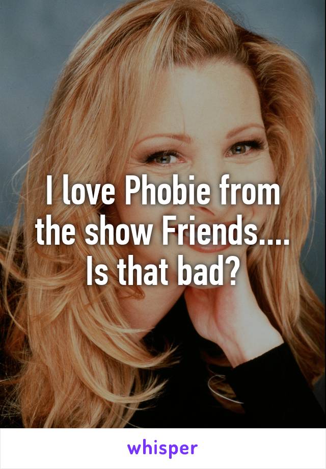 I love Phobie from the show Friends.... Is that bad?