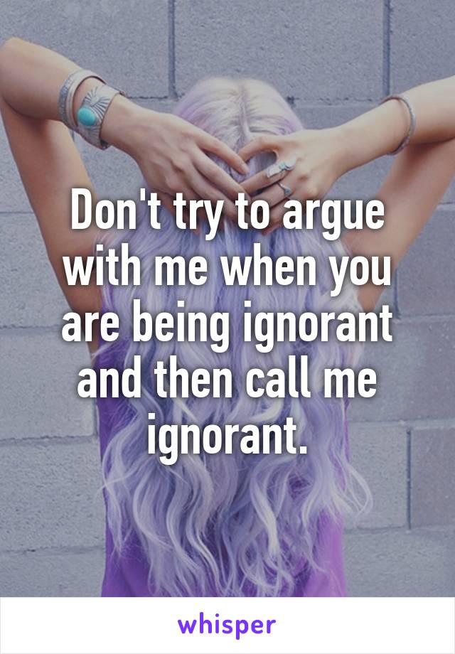 Don't try to argue with me when you are being ignorant and then call me ignorant.