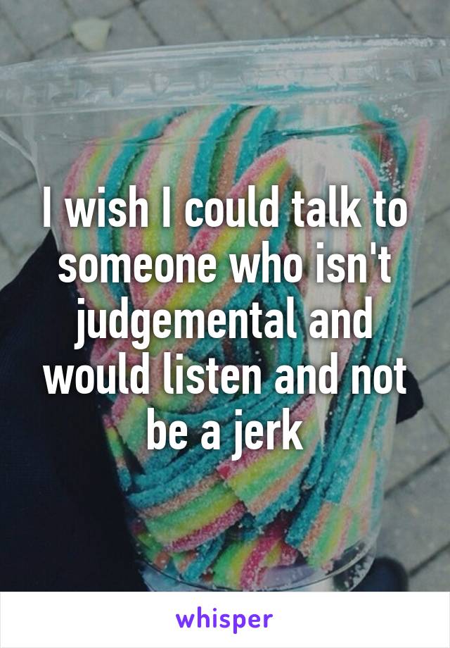 I wish I could talk to someone who isn't judgemental and would listen and not be a jerk