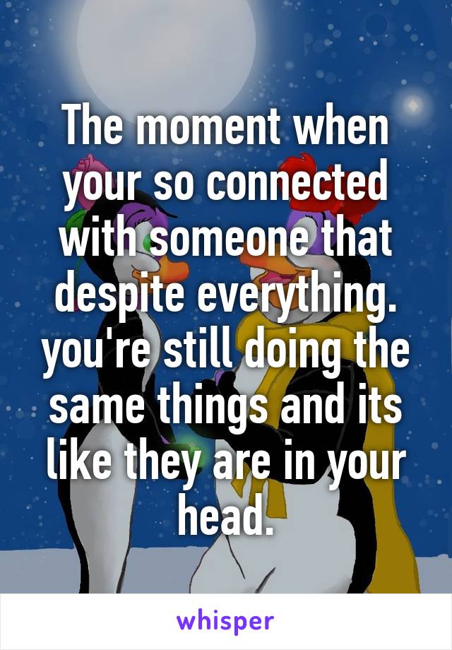 The moment when your so connected with someone that despite everything. you're still doing the same things and its like they are in your head.