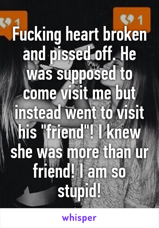 Fucking heart broken and pissed off. He was supposed to come visit me but instead went to visit his "friend"! I knew she was more than ur friend! I am so stupid!
