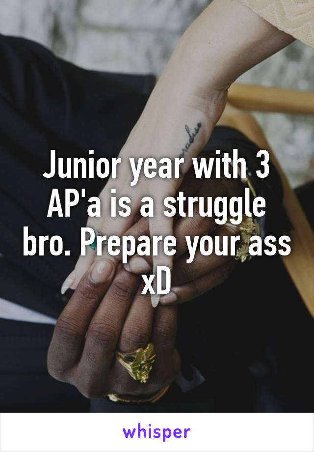 Junior year with 3 AP'a is a struggle bro. Prepare your ass xD
