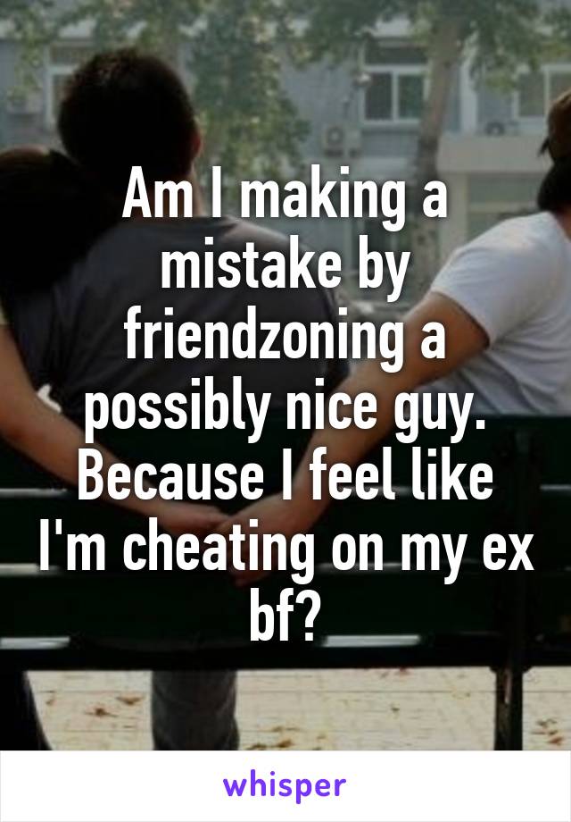 Am I making a mistake by friendzoning a possibly nice guy. Because I feel like I'm cheating on my ex bf?