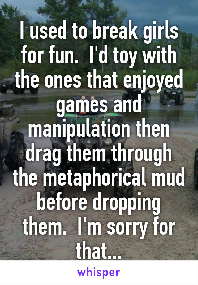 I used to break girls for fun.  I'd toy with the ones that enjoyed games and manipulation then drag them through the metaphorical mud before dropping them.  I'm sorry for that...