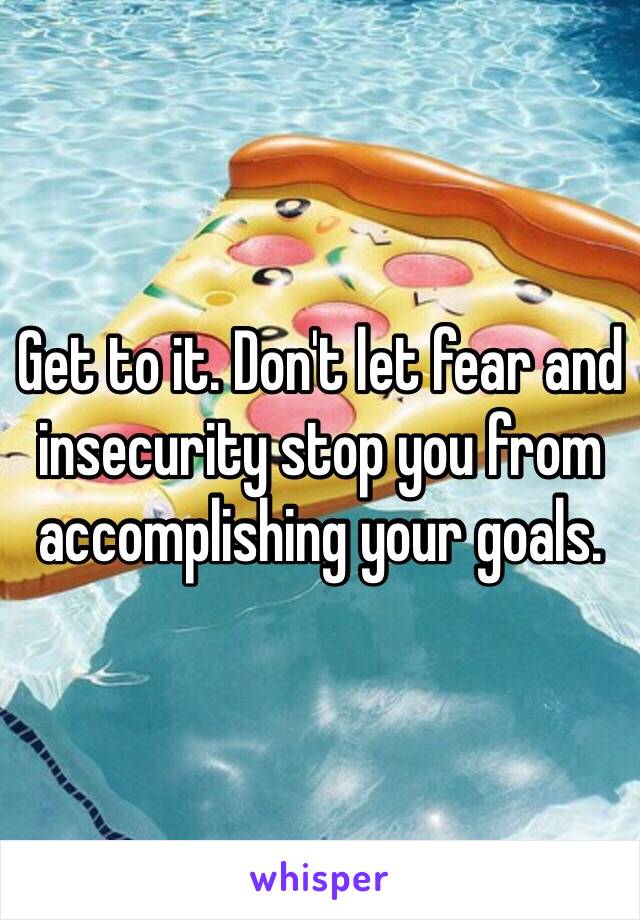 Get to it. Don't let fear and insecurity stop you from accomplishing your goals. 
