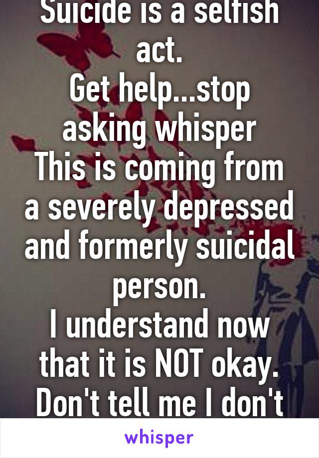 Suicide is a selfish act.
Get help...stop asking whisper
This is coming from a severely depressed and formerly suicidal person.
I understand now that it is NOT okay.
Don't tell me I don't get it.
