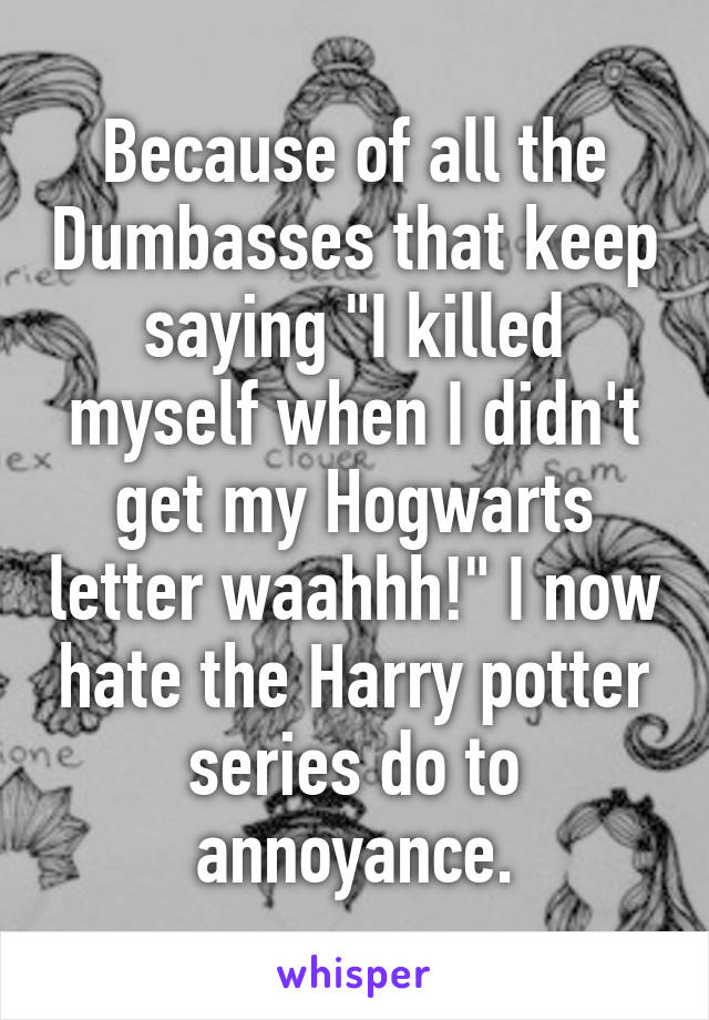 Because of all the Dumbasses that keep saying "I killed myself when I didn't get my Hogwarts letter waahhh!" I now hate the Harry potter series do to annoyance.