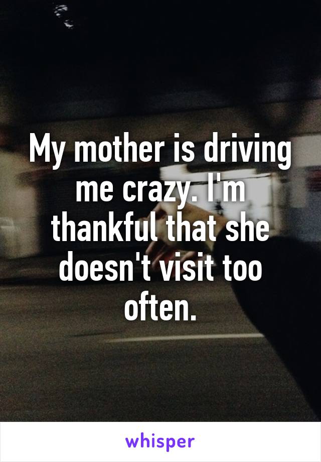 My mother is driving me crazy. I'm thankful that she doesn't visit too often.