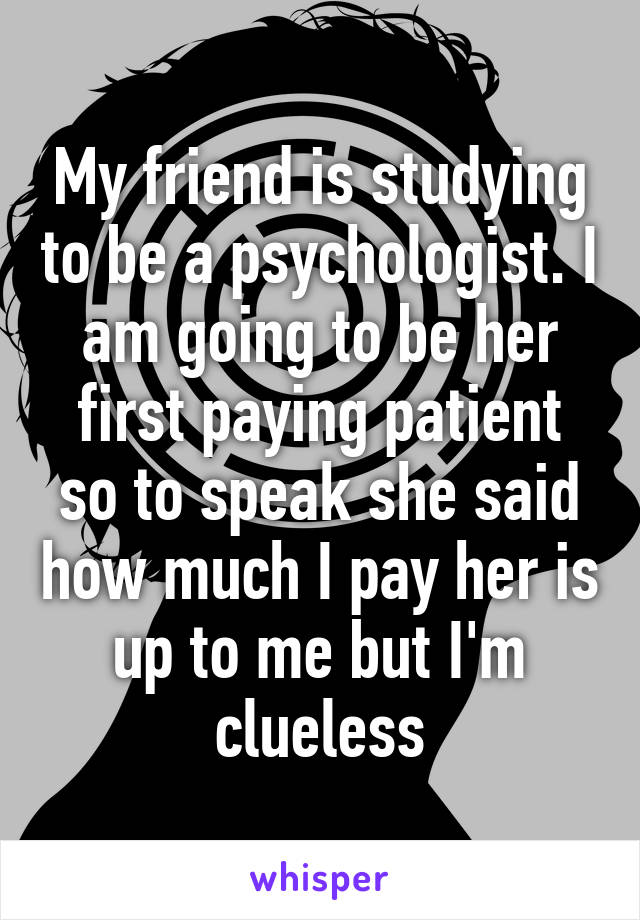 My friend is studying to be a psychologist. I am going to be her first paying patient so to speak she said how much I pay her is up to me but I'm clueless