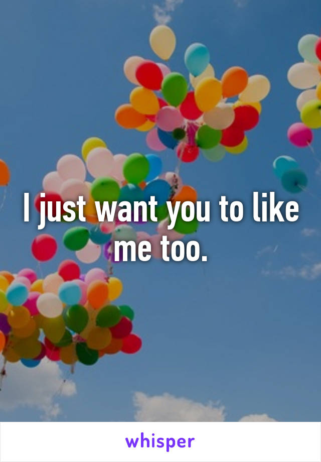 I just want you to like me too.