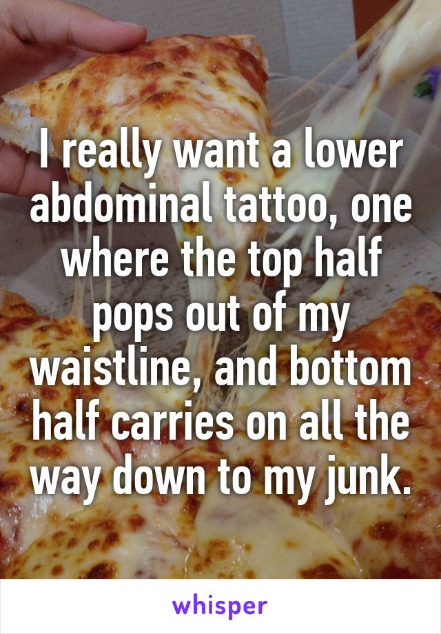 I really want a lower abdominal tattoo, one where the top half pops out of my waistline, and bottom half carries on all the way down to my junk.