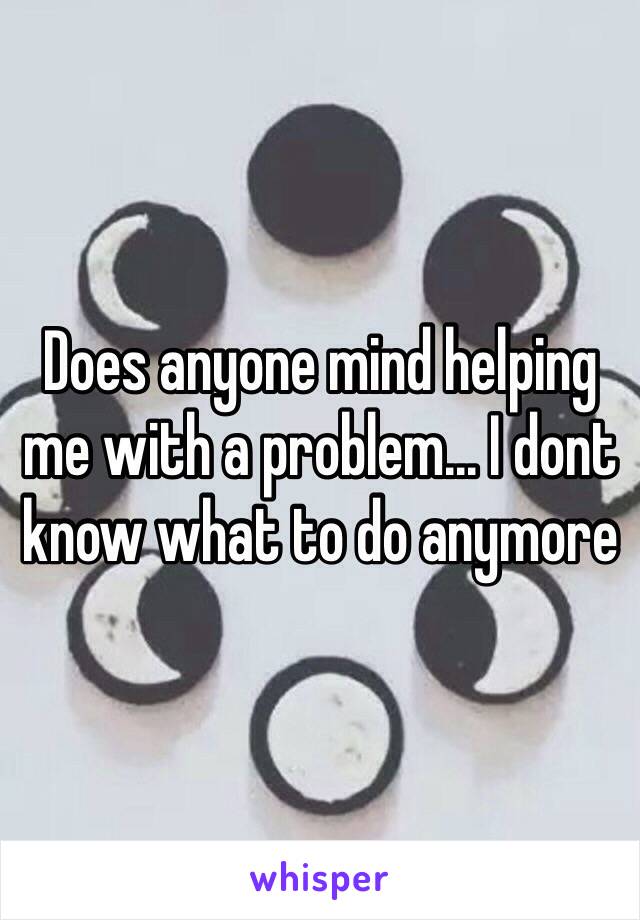 Does anyone mind helping me with a problem... I dont know what to do anymore