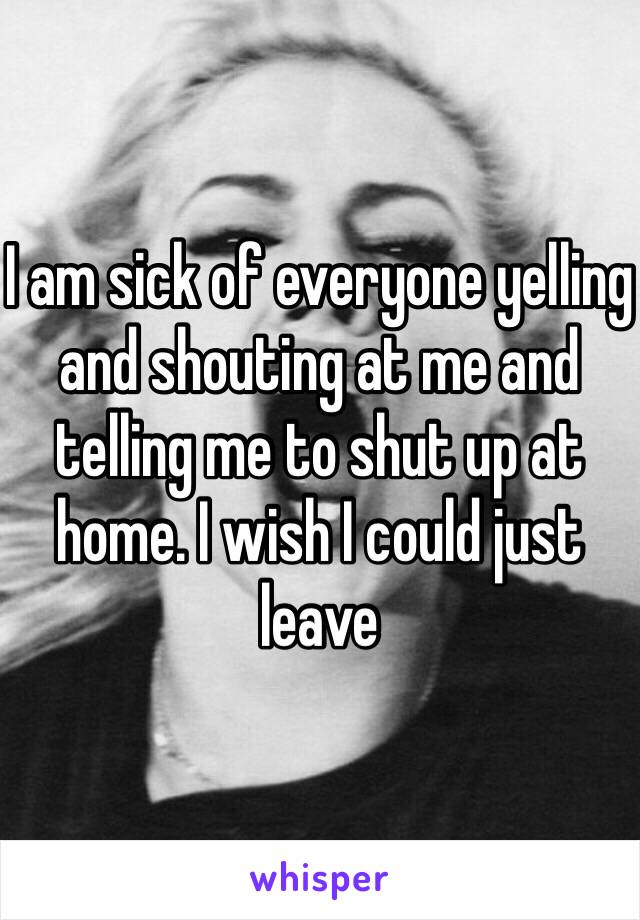 I am sick of everyone yelling and shouting at me and telling me to shut up at home. I wish I could just leave