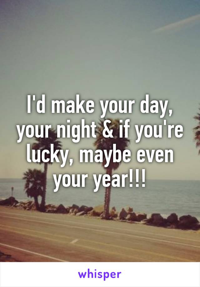 I'd make your day, your night & if you're lucky, maybe even your year!!!
