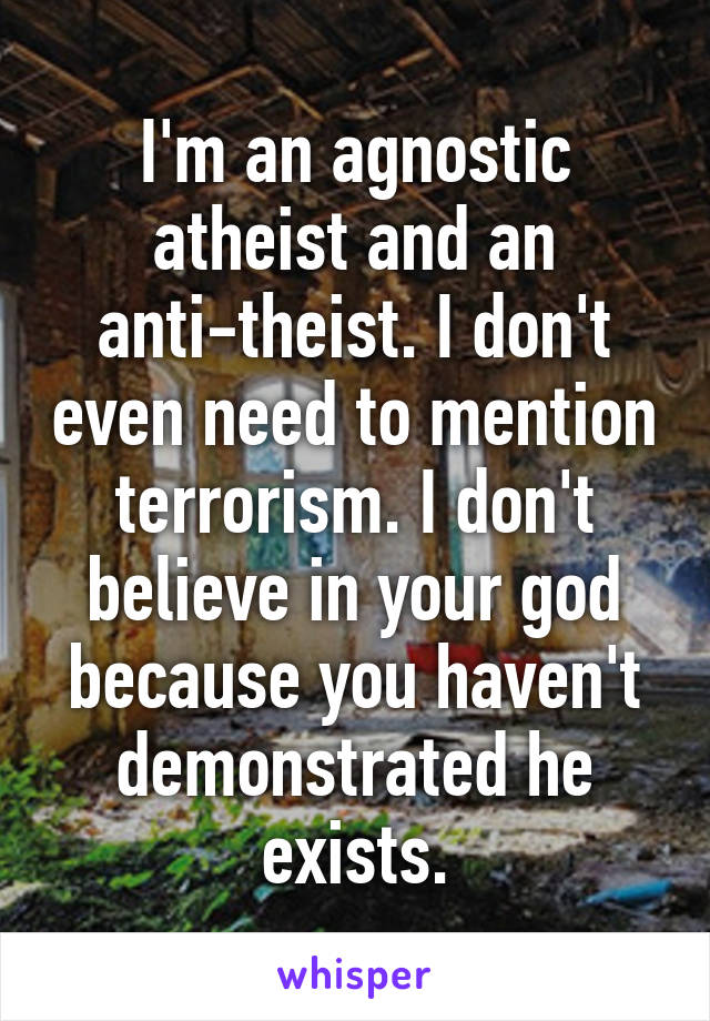 I'm an agnostic atheist and an anti-theist. I don't even need to mention terrorism. I don't believe in your god because you haven't demonstrated he exists.