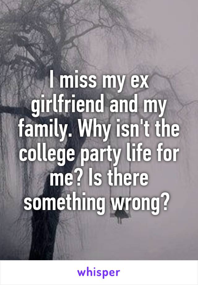 I miss my ex girlfriend and my family. Why isn't the college party life for me? Is there something wrong? 