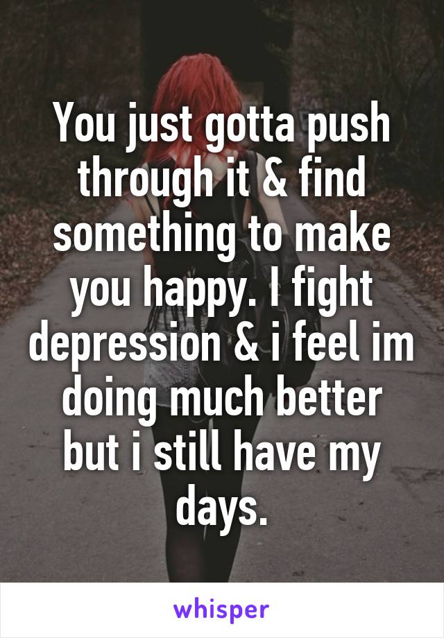 You just gotta push through it & find something to make you happy. I fight depression & i feel im doing much better but i still have my days.
