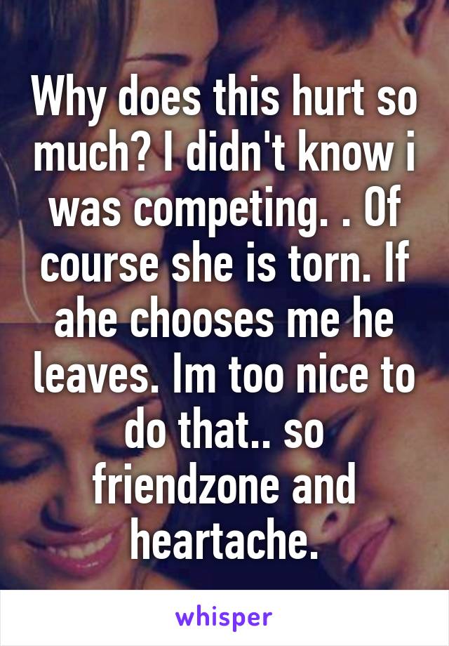 Why does this hurt so much? I didn't know i was competing. . Of course she is torn. If ahe chooses me he leaves. Im too nice to do that.. so friendzone and heartache.