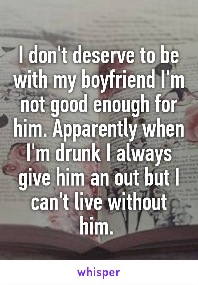I don't deserve to be with my boyfriend I'm not good enough for him. Apparently when I'm drunk I always give him an out but I can't live without him. 