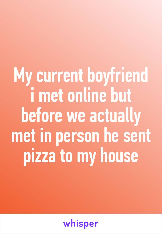 My current boyfriend i met online but before we actually met in person he sent pizza to my house
