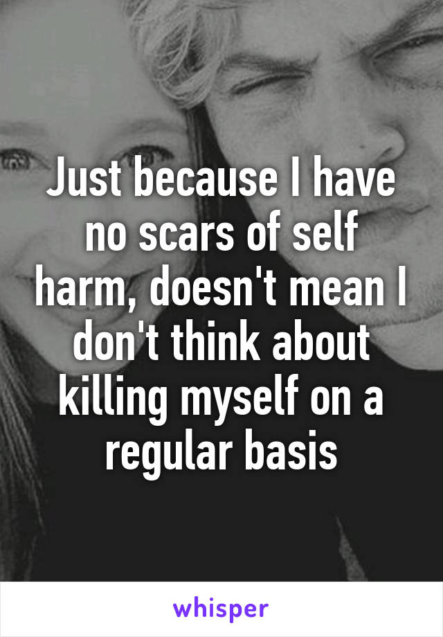 Just because I have no scars of self harm, doesn't mean I don't think about killing myself on a regular basis