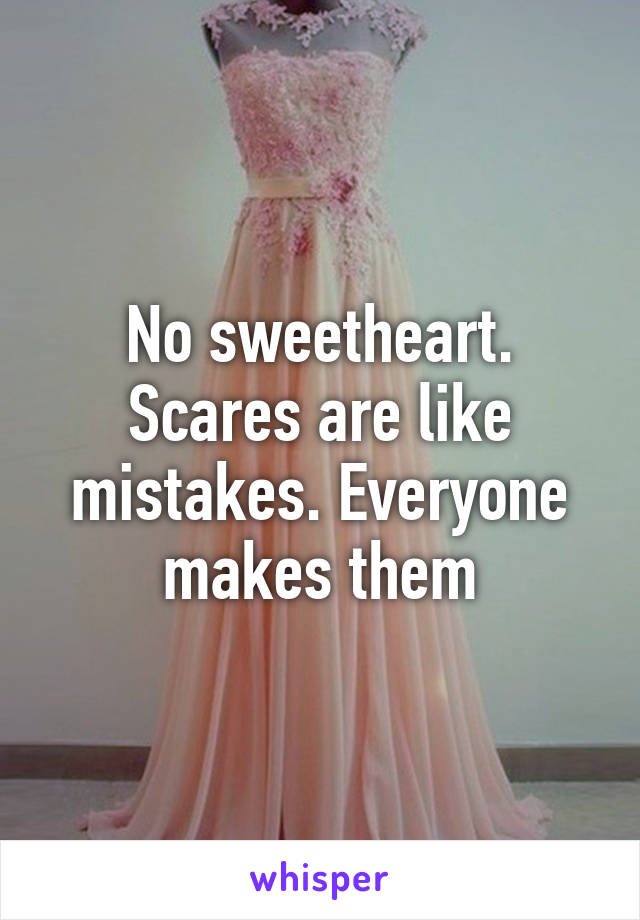 No sweetheart. Scares are like mistakes. Everyone makes them