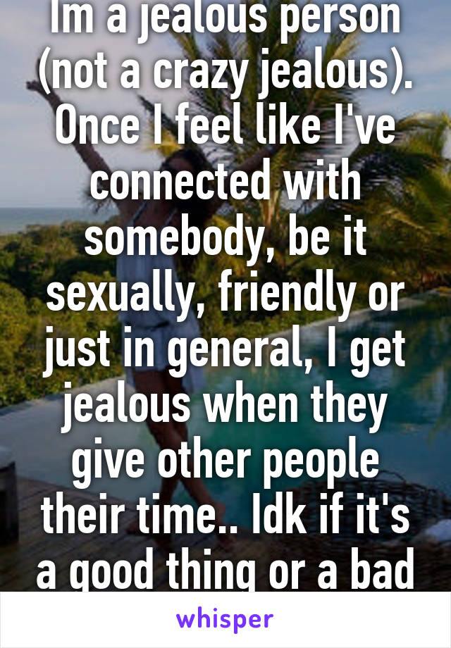 Im a jealous person (not a crazy jealous). Once I feel like I've connected with somebody, be it sexually, friendly or just in general, I get jealous when they give other people their time.. Idk if it's a good thing or a bad thing...