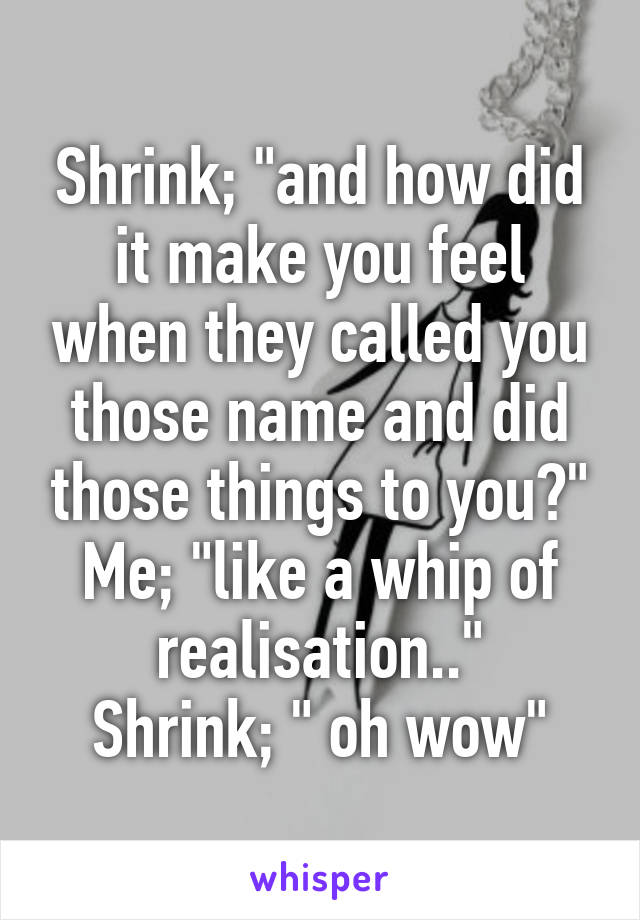 Shrink; "and how did it make you feel when they called you those name and did those things to you?"
Me; "like a whip of realisation.."
Shrink; " oh wow"