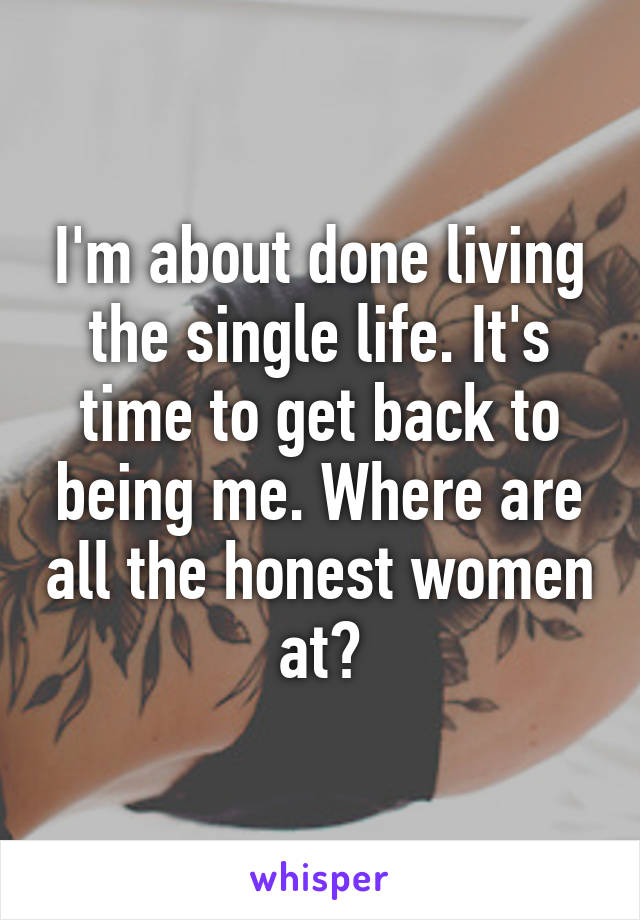 I'm about done living the single life. It's time to get back to being me. Where are all the honest women at?