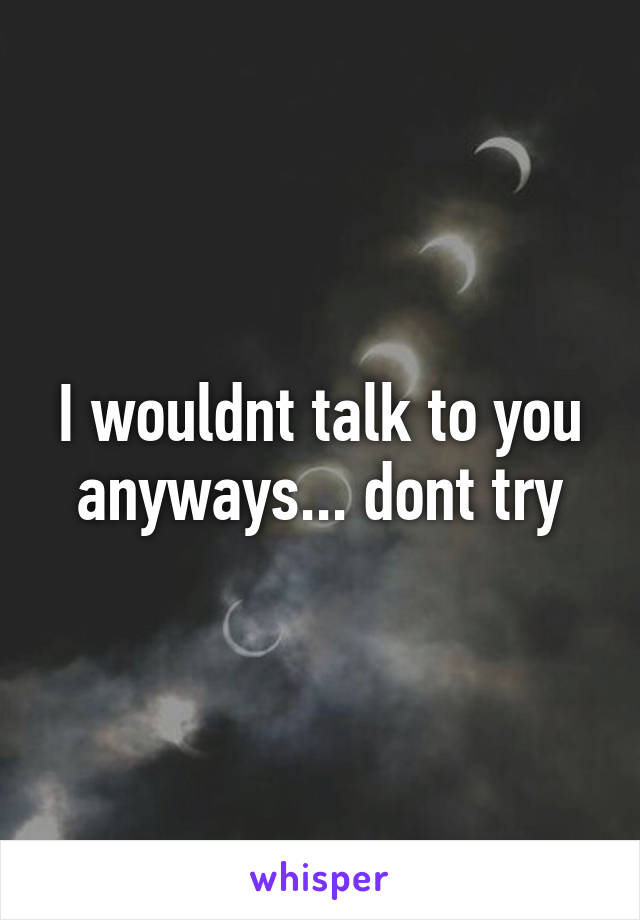I wouldnt talk to you anyways... dont try