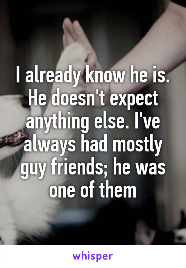 I already know he is. He doesn't expect anything else. I've always had mostly guy friends; he was one of them