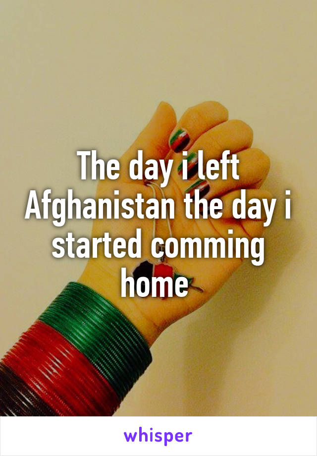 The day i left Afghanistan the day i started comming home 