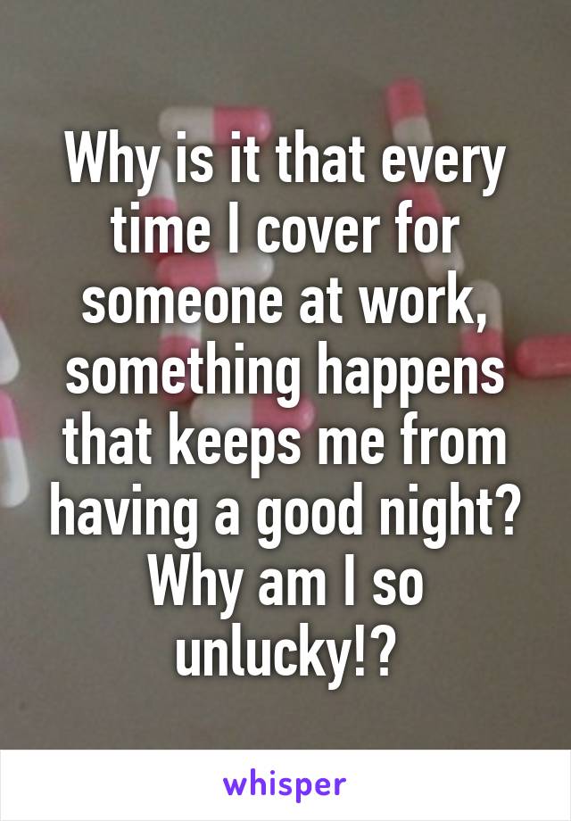 Why is it that every time I cover for someone at work, something happens that keeps me from having a good night? Why am I so unlucky!?