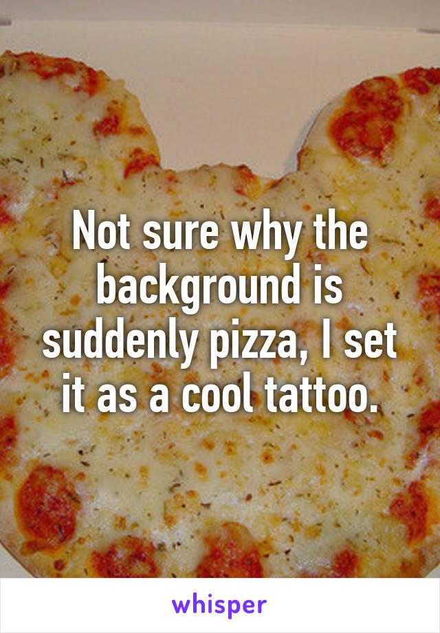 Not sure why the background is suddenly pizza, I set it as a cool tattoo.