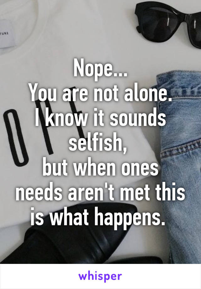 Nope...
You are not alone.
I know it sounds selfish, 
but when ones needs aren't met this is what happens. 