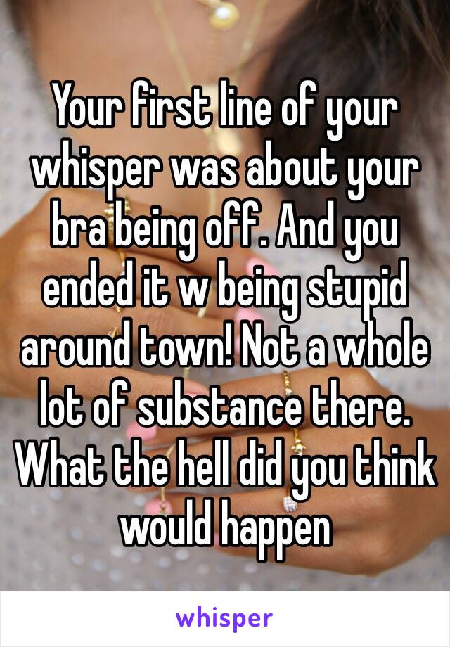 Your first line of your whisper was about your bra being off. And you ended it w being stupid around town! Not a whole lot of substance there. What the hell did you think would happen