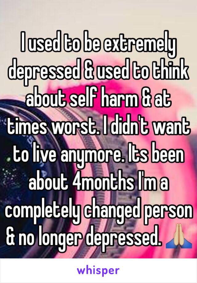 I used to be extremely depressed & used to think about self harm & at times worst. I didn't want to live anymore. Its been about 4months I'm a completely changed person & no longer depressed. 🙏🏼