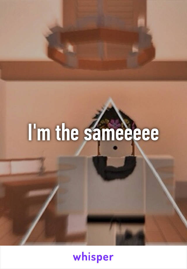 I'm the sameeeee
