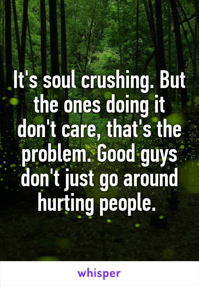 It's soul crushing. But the ones doing it don't care, that's the problem. Good guys don't just go around hurting people. 