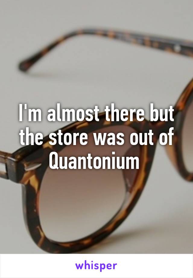 I'm almost there but the store was out of Quantonium 