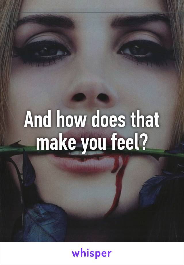 And how does that make you feel?